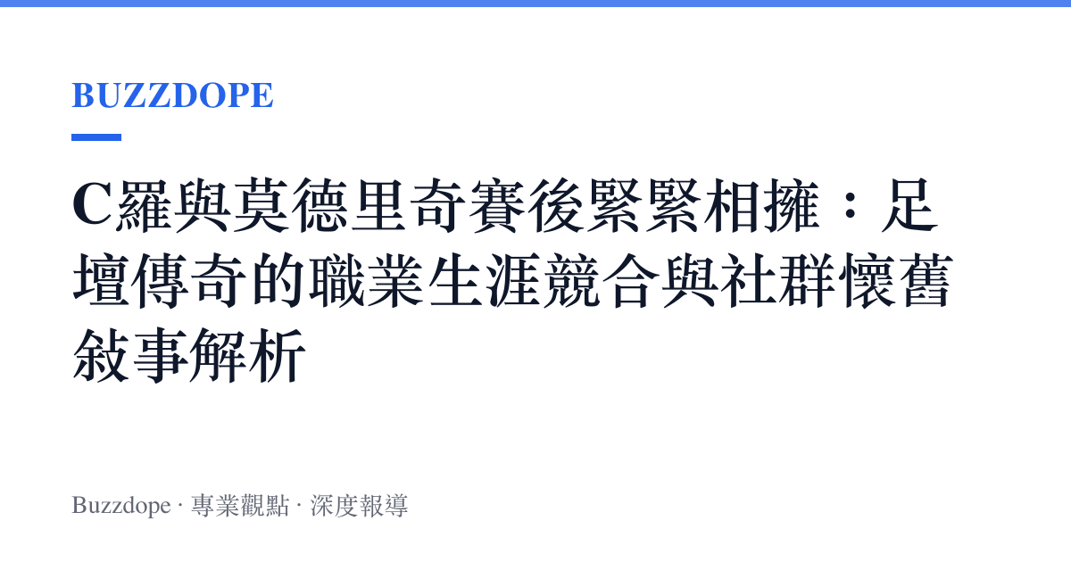 C羅與莫德裏奇賽後緊緊相擁：足壇傳奇的職業生涯競合與社羣懷舊敘事解析